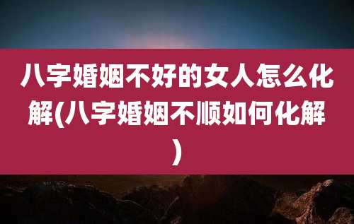 八字婚姻不好的女人怎么化解(八字婚姻不顺如何化解)