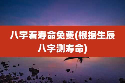 八字看寿命免费(根据生辰八字测寿命)