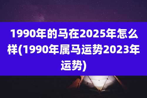 1990年的马在2025年怎么样(1990年属马运势2023年运势)