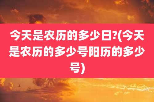 今天是农历的多少日?(今天是农历的多少号阳历的多少号)