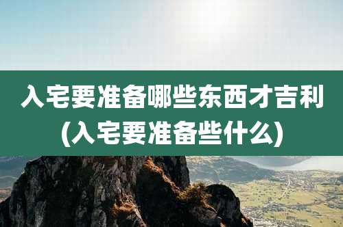 入宅要准备哪些东西才吉利(入宅要准备些什么)