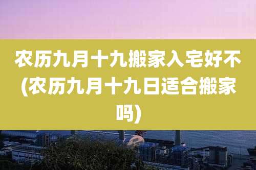 农历九月十九搬家入宅好不(农历九月十九日适合搬家吗)