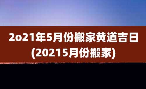 2o21年5月份搬家黄道吉日(20215月份搬家)
