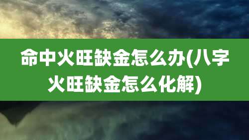 命中火旺缺金怎么办(八字火旺缺金怎么化解)