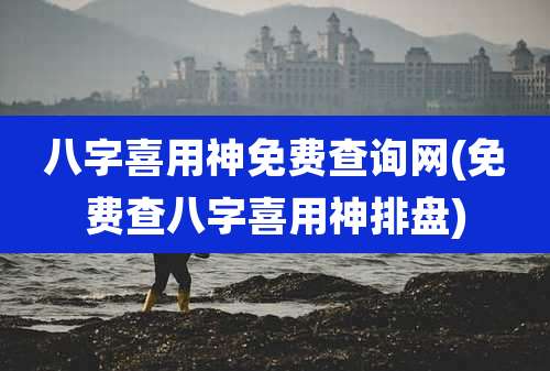 八字喜用神免费查询网(免费查八字喜用神排盘)