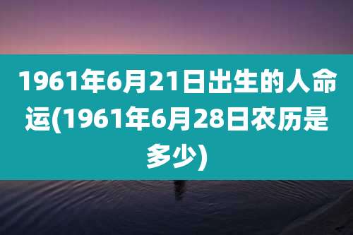 1961年6月21日出生的人命运(1961年6月28日农历是多少)