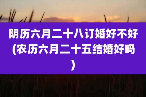 阴历六月二十八订婚好不好(农历六月二十五结婚好吗)