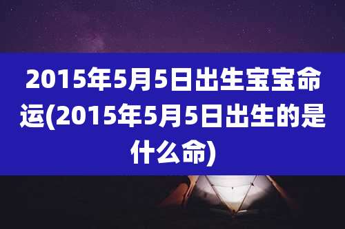 2015年5月5日出生宝宝命运(2015年5月5日出生的是什么命)
