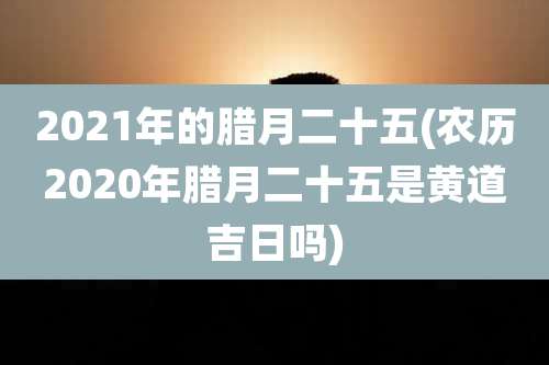 2021年的腊月二十五(农历2020年腊月二十五是黄道吉日吗)