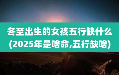 冬至出生的女孩五行缺什么(2025年是啥命,五行缺啥)
