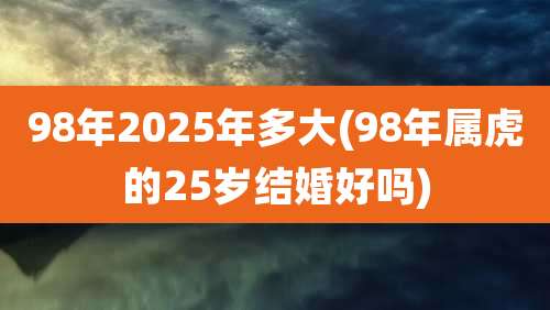 98年2025年多大(98年属虎的25岁结婚好吗)