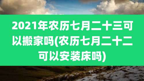 2021年农历七月二十三可以搬家吗(农历七月二十二可以安装床吗)
