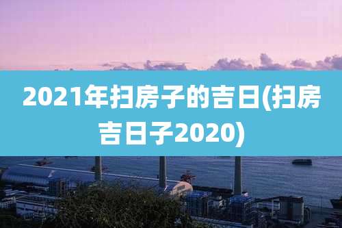 2021年扫房子的吉日(扫房吉日子2020)