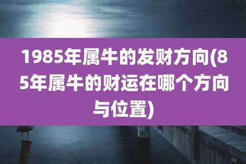 1985年属牛的发财方向(85年属牛的财运在哪个方向与位置)