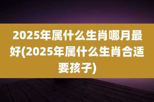2025年属什么生肖哪月最好(2025年属什么生肖合适要孩子)