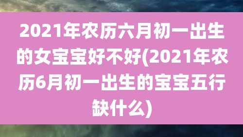 2021年农历六月初一出生的女宝宝好不好(2021年农历6月初一出生的宝宝五行缺什么)