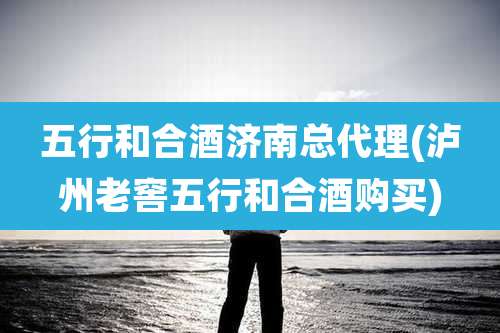 五行和合酒济南总代理(泸州老窖五行和合酒购买)