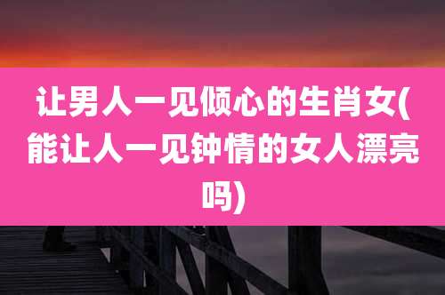 让男人一见倾心的生肖女(能让人一见钟情的女人漂亮吗)