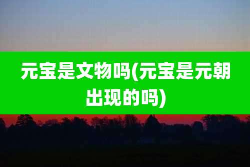 元宝是文物吗(元宝是元朝出现的吗)