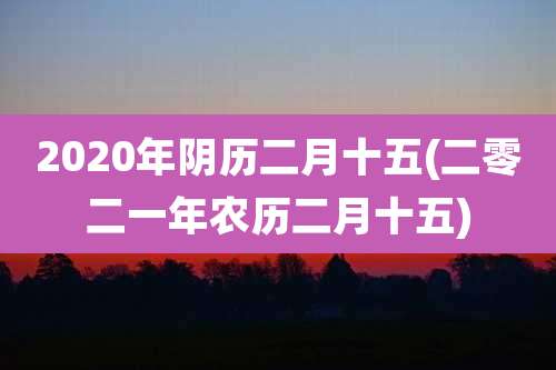 2020年阴历二月十五(二零二一年农历二月十五)
