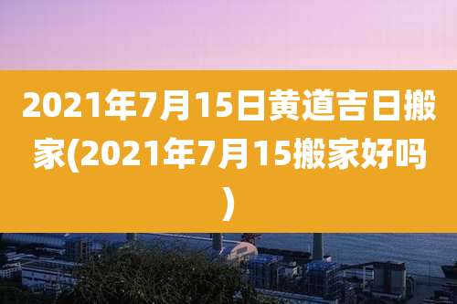2021年7月15日黄道吉日搬家(2021年7月15搬家好吗)