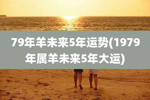 79年羊未来5年运势(1979年属羊未来5年大运)