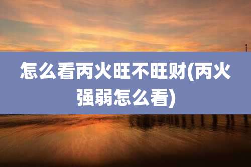 怎么看丙火旺不旺财(丙火强弱怎么看)
