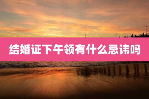 结婚证下午领有什么忌讳吗