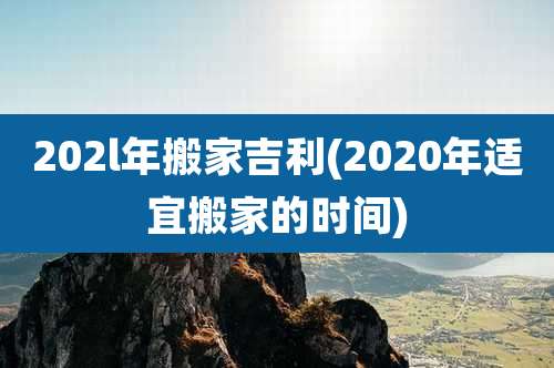 202l年搬家吉利(2020年适宜搬家的时间)