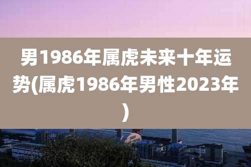 男1986年属虎未来十年运势(属虎1986年男性2023年)