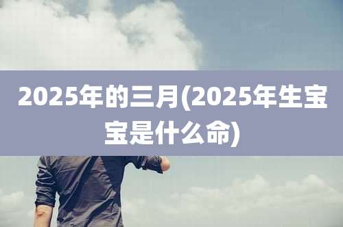 2025年的三月(2025年生宝宝是什么命)