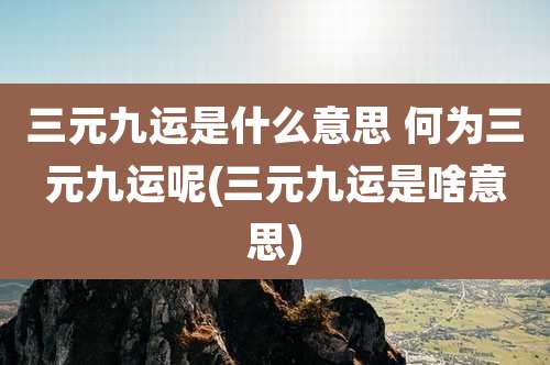 三元九运是什么意思 何为三元九运呢(三元九运是啥意思)