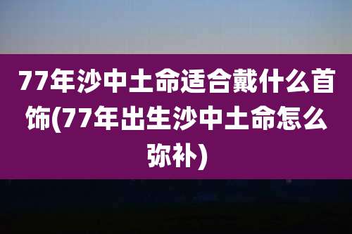 77年沙中土命适合戴什么首饰(77年出生沙中土命怎么弥补)