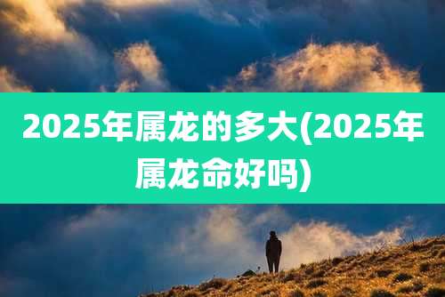 2025年属龙的多大(2025年属龙命好吗)