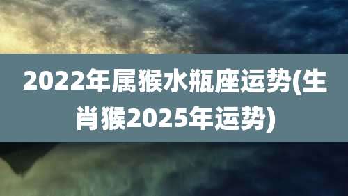 2022年属猴水瓶座运势(生肖猴2025年运势)