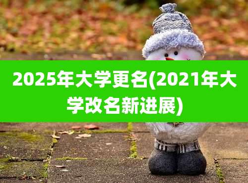 2025年大学更名(2021年大学改名新进展)