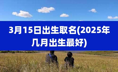 3月15日出生取名(2025年几月出生最好)