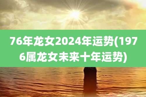 76年龙女2024年运势(1976属龙女未来十年运势)