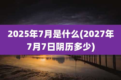2025年7月是什么(2027年7月7日阴历多少)