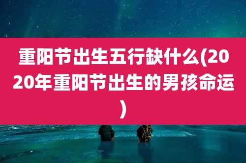 重阳节出生五行缺什么(2020年重阳节出生的男孩命运)