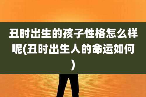 丑时出生的孩子性格怎么样呢(丑时出生人的命运如何)