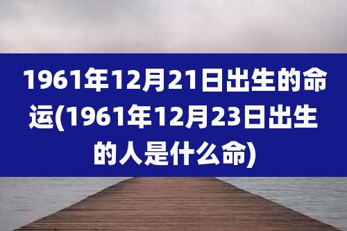 1961年12月21日出生的命运(1961年12月23日出生的人是什么命)