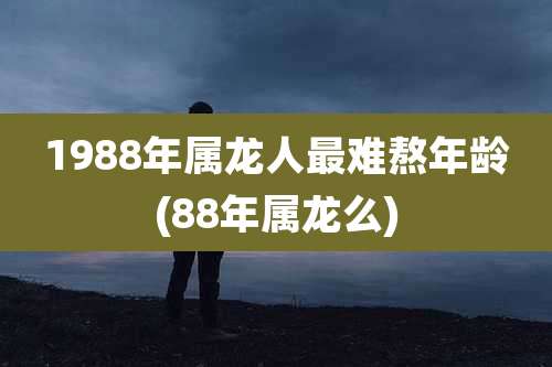 1988年属龙人最难熬年龄(88年属龙么)