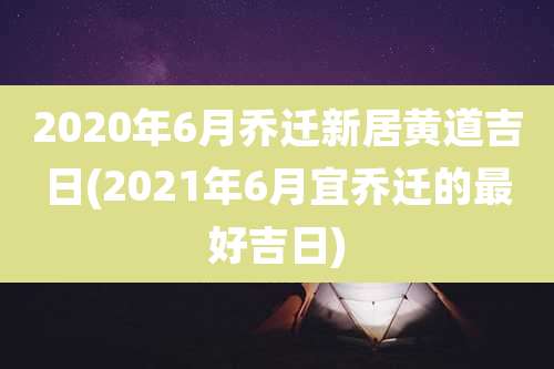 2020年6月乔迁新居黄道吉日(2021年6月宜乔迁的最好吉日)