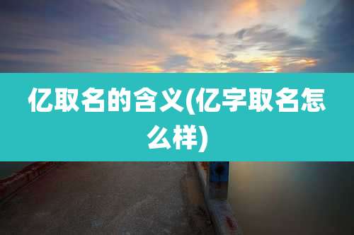 亿取名的含义(亿字取名怎么样)