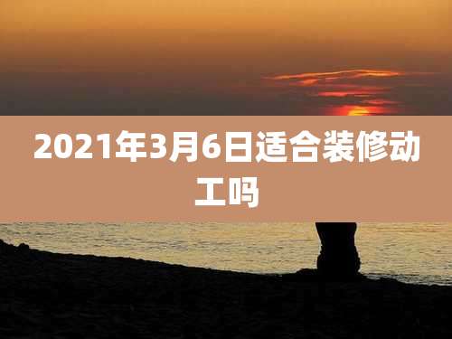 2021年3月6日适合装修动工吗
