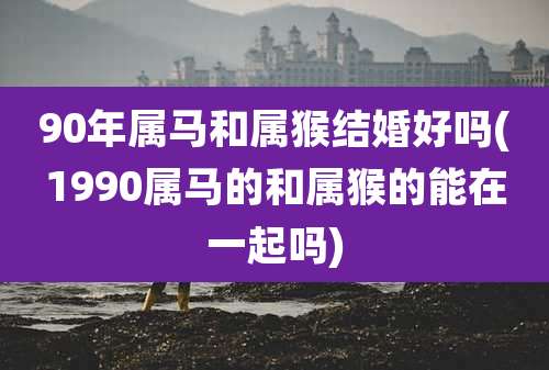 90年属马和属猴结婚好吗(1990属马的和属猴的能在一起吗)
