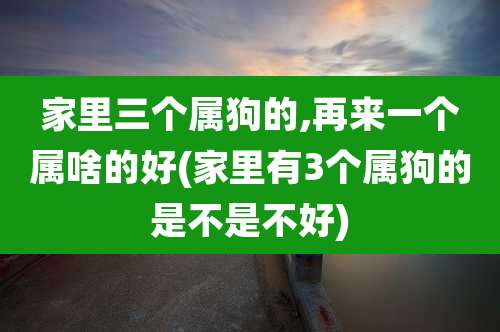 家里三个属狗的,再来一个属啥的好(家里有3个属狗的是不是不好)