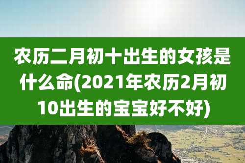 农历二月初十出生的女孩是什么命(2021年农历2月初10出生的宝宝好不好)