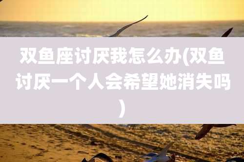 双鱼座讨厌我怎么办(双鱼讨厌一个人会希望她消失吗)